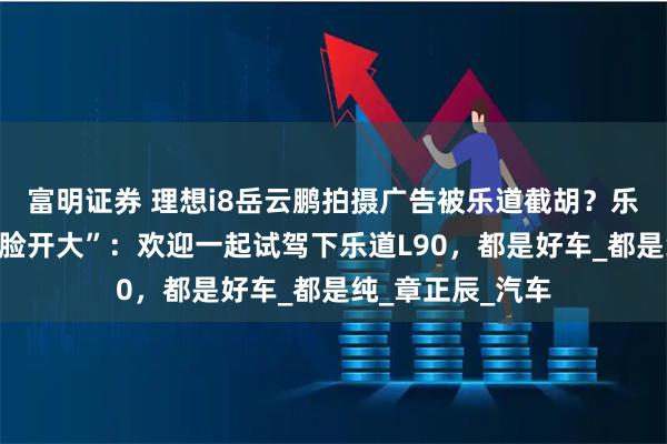 富明证券 理想i8岳云鹏拍摄广告被乐道截胡？乐道总裁沈斐“贴脸开大”：欢迎一起试驾下乐道L90，都是好车_都是纯_章正辰_汽车