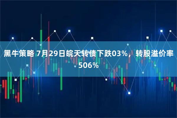 黑牛策略 7月29日皖天转债下跌03%，转股溢价率506%