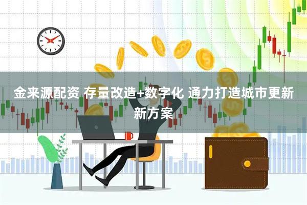 金来源配资 存量改造+数字化 通力打造城市更新新方案