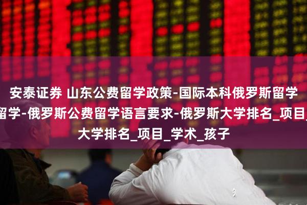 安泰证券 山东公费留学政策-国际本科俄罗斯留学-高三出国留学-俄罗斯公费留学语言要求-俄罗斯大学排名_项目_学术_孩子
