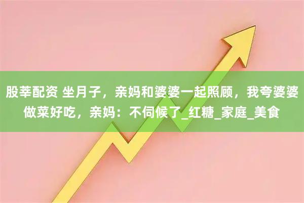 股莘配资 坐月子，亲妈和婆婆一起照顾，我夸婆婆做菜好吃，亲妈：不伺候了_红糖_家庭_美食