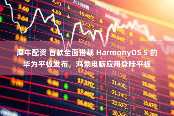 犀牛配资 首款全面搭载 HarmonyOS 5 的华为平板发布，鸿蒙电脑应用登陆平板