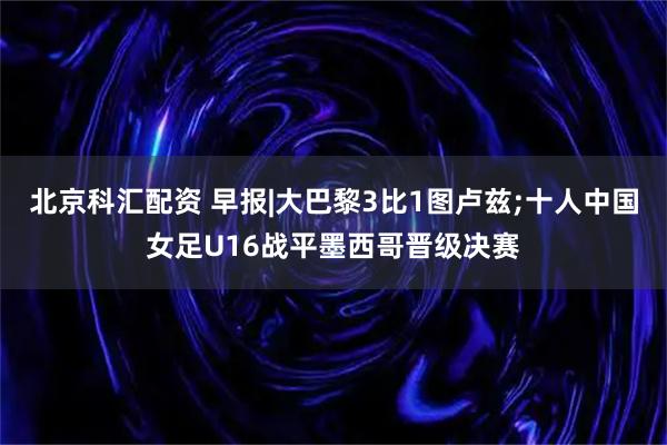 北京科汇配资 早报|大巴黎3比1图卢兹;十人中国女足U16战平墨西哥晋级决赛