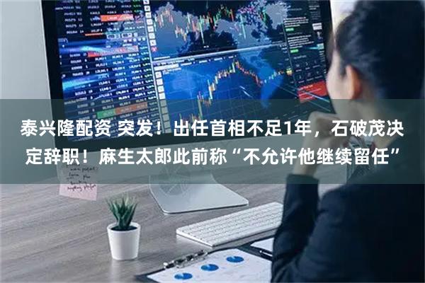 泰兴隆配资 突发！出任首相不足1年，石破茂决定辞职！麻生太郎此前称“不允许他继续留任”