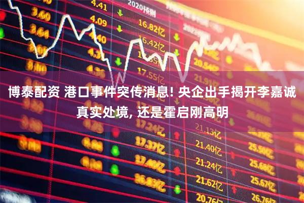 博泰配资 港口事件突传消息! 央企出手揭开李嘉诚真实处境, 还是霍启刚高明